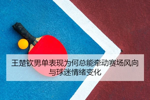 王楚钦男单表现为何总能牵动赛场风向与球迷情绪变化