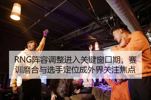 RNG阵容调整进入关键窗口期，赛训磨合与选手定位成外界关注焦点